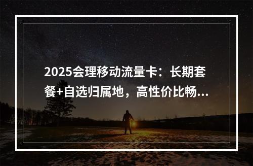 2025会理移动流量卡：长期套餐+自选归属地，高性价比畅享