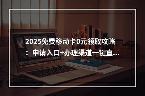 2025免费移动卡0元领取攻略：申请入口+办理渠道一键直达