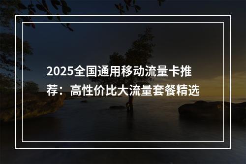 2025全国通用移动流量卡推荐：高性价比大流量套餐精选