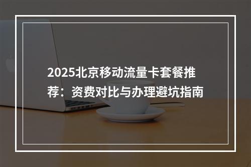 2025北京移动流量卡套餐推荐：资费对比与办理避坑指南
