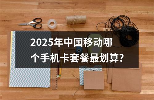 2025年中国移动哪个手机卡套餐最划算？