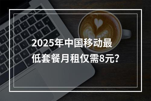 2025年中国移动最低套餐月租仅需8元？