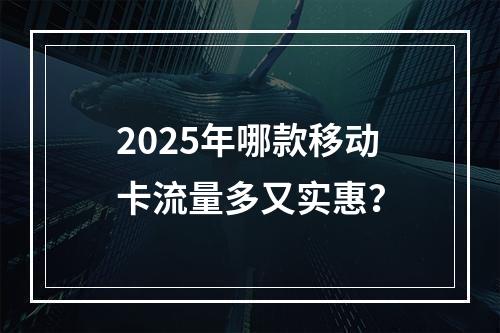 2025年哪款移动卡流量多又实惠？