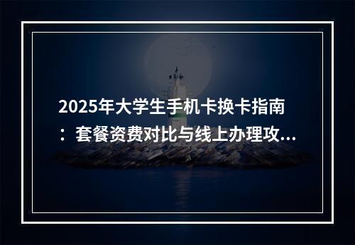 2025年大学生手机卡换卡指南：套餐资费对比与线上办理攻略
