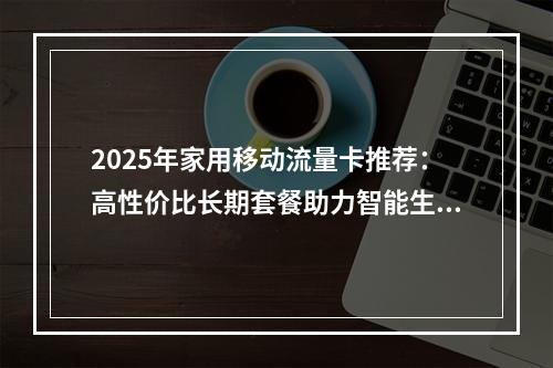 2025年家用移动流量卡推荐：高性价比长期套餐助力智能生活