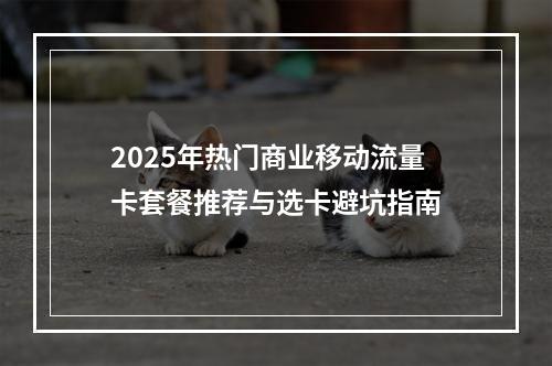 2025年热门商业移动流量卡套餐推荐与选卡避坑指南