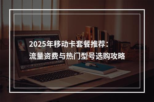 2025年移动卡套餐推荐：流量资费与热门型号选购攻略