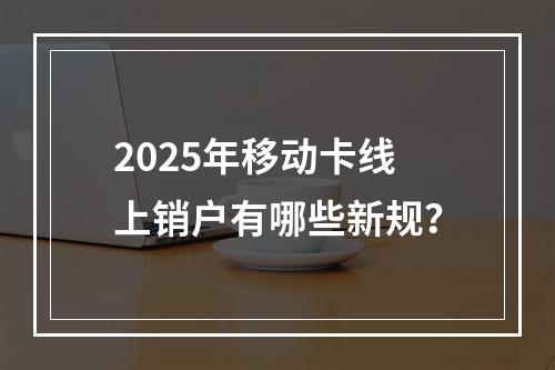 2025年移动卡线上销户有哪些新规？