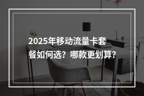2025年移动流量卡套餐如何选？哪款更划算？