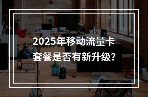 2025年移动流量卡套餐是否有新升级？