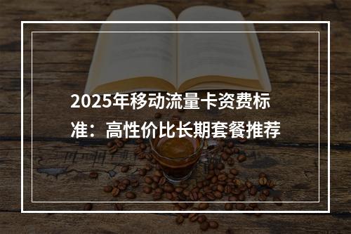 2025年移动流量卡资费标准：高性价比长期套餐推荐