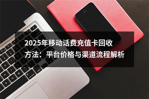 2025年移动话费充值卡回收方法：平台价格与渠道流程解析