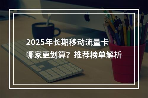 2025年长期移动流量卡哪家更划算？推荐榜单解析