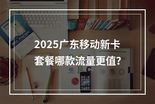 2025广东移动新卡套餐哪款流量更值？