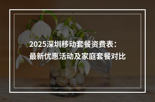 2025深圳移动套餐资费表：最新优惠活动及家庭套餐对比