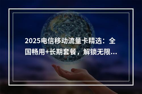 2025电信移动流量卡精选：全国畅用+长期套餐，解锁无限流量