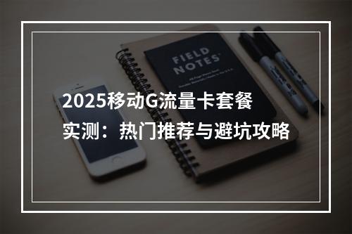 2025移动G流量卡套餐实测：热门推荐与避坑攻略