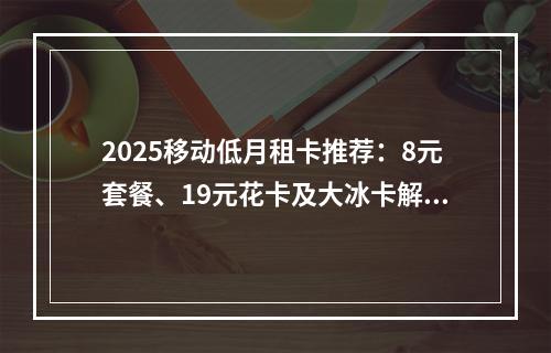 2025移动低月租卡推荐：8元套餐、19元花卡及大冰卡解析