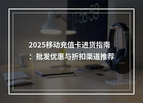 2025移动充值卡进货指南：批发优惠与折扣渠道推荐