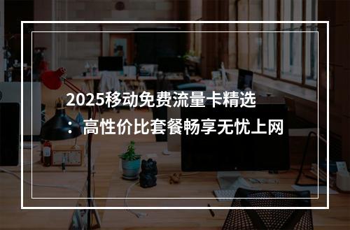 2025移动免费流量卡精选：高性价比套餐畅享无忧上网