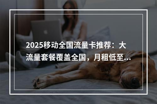 2025移动全国流量卡推荐：大流量套餐覆盖全国，月租低至29元