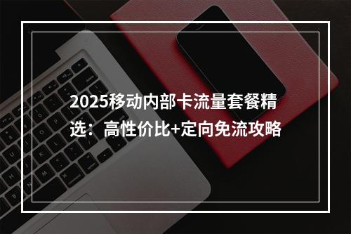 2025移动内部卡流量套餐精选：高性价比+定向免流攻略