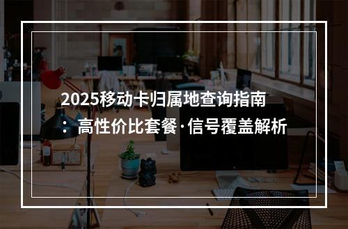 2025移动卡归属地查询指南：高性价比套餐·信号覆盖解析