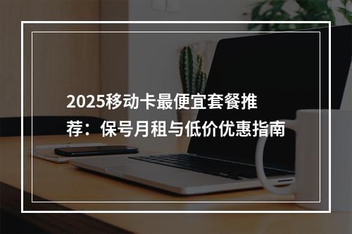 2025移动卡最便宜套餐推荐：保号月租与低价优惠指南