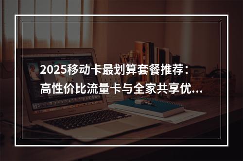2025移动卡最划算套餐推荐：高性价比流量卡与全家共享优惠