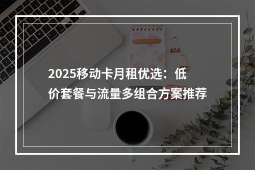 2025移动卡月租优选：低价套餐与流量多组合方案推荐