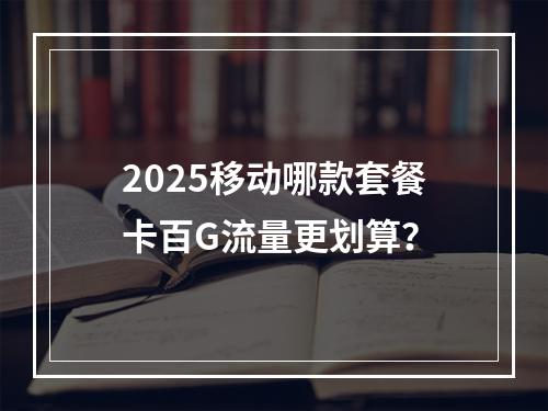 2025移动哪款套餐卡百G流量更划算？