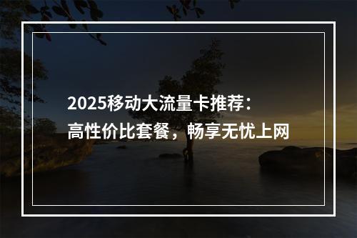 2025移动大流量卡推荐：高性价比套餐，畅享无忧上网