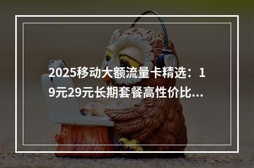 2025移动大额流量卡精选：19元29元长期套餐高性价比推荐