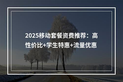2025移动套餐资费推荐：高性价比+学生特惠+流量优惠
