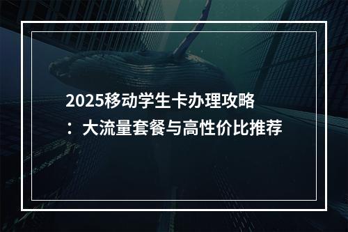 2025移动学生卡办理攻略：大流量套餐与高性价比推荐