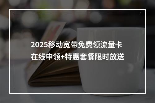 2025移动宽带免费领流量卡在线申领+特惠套餐限时放送