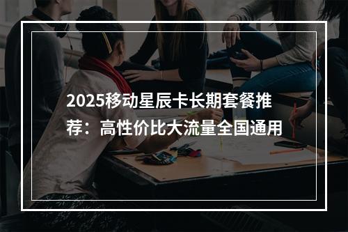 2025移动星辰卡长期套餐推荐：高性价比大流量全国通用