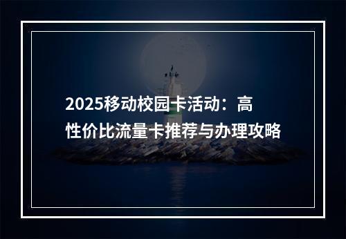 2025移动校园卡活动：高性价比流量卡推荐与办理攻略