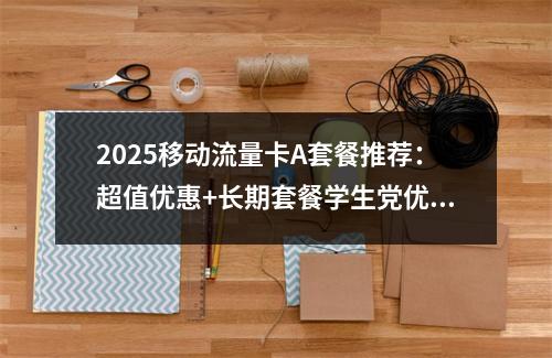 2025移动流量卡A套餐推荐：超值优惠+长期套餐学生党优选