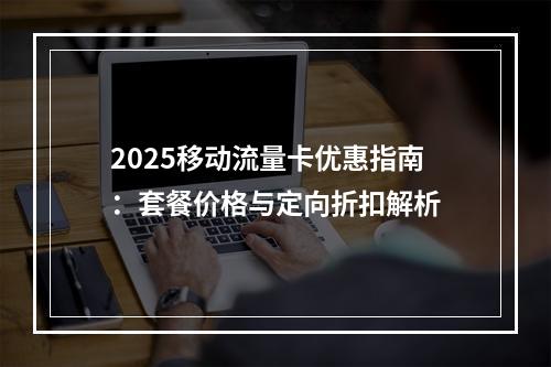 2025移动流量卡优惠指南：套餐价格与定向折扣解析