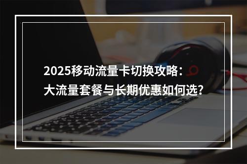 2025移动流量卡切换攻略：大流量套餐与长期优惠如何选？