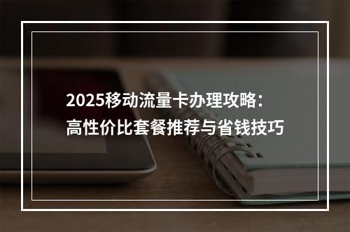 2025移动流量卡办理攻略：高性价比套餐推荐与省钱技巧
