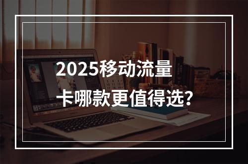 2025移动流量卡哪款更值得选？
