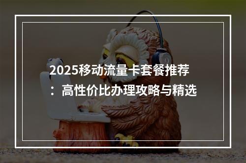 2025移动流量卡套餐推荐：高性价比办理攻略与精选