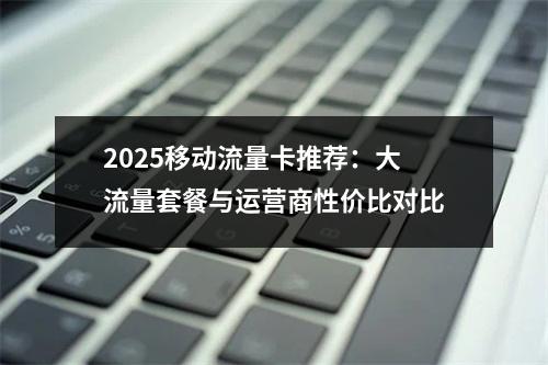 2025移动流量卡推荐：大流量套餐与运营商性价比对比
