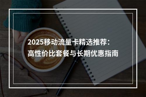 2025移动流量卡精选推荐：高性价比套餐与长期优惠指南
