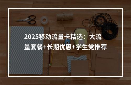 2025移动流量卡精选：大流量套餐+长期优惠+学生党推荐