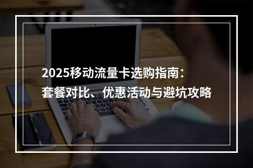 2025移动流量卡选购指南：套餐对比、优惠活动与避坑攻略