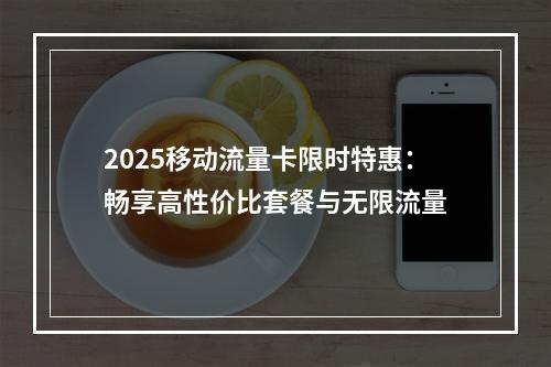 2025移动流量卡限时特惠：畅享高性价比套餐与无限流量