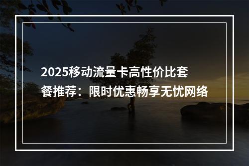2025移动流量卡高性价比套餐推荐：限时优惠畅享无忧网络